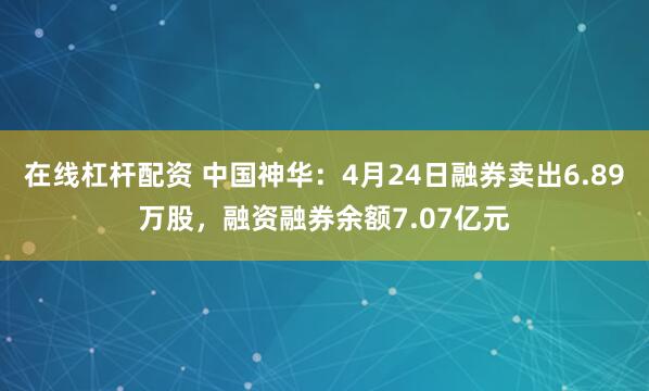 在线杠杆配资 中国神华：4月24日融券卖出6.89万股，融资融券余额7.07亿元
