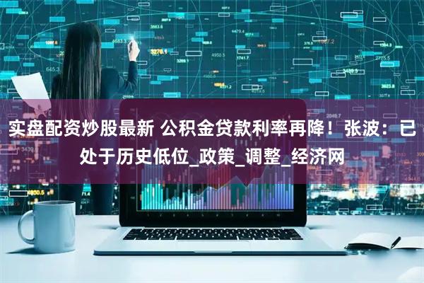 实盘配资炒股最新 公积金贷款利率再降！张波：已处于历史低位_政策_调整_经济网