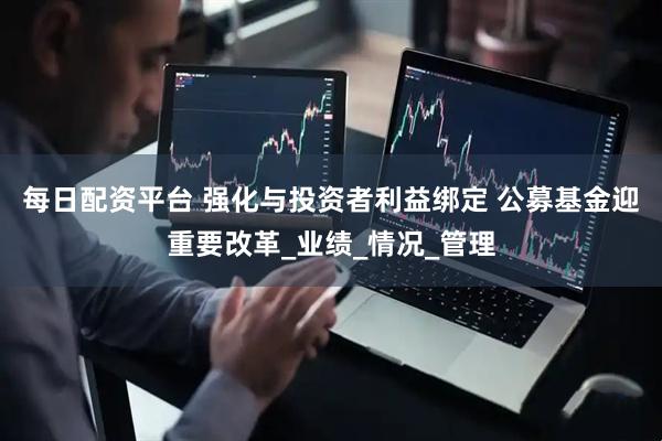 每日配资平台 强化与投资者利益绑定 公募基金迎重要改革_业绩_情况_管理