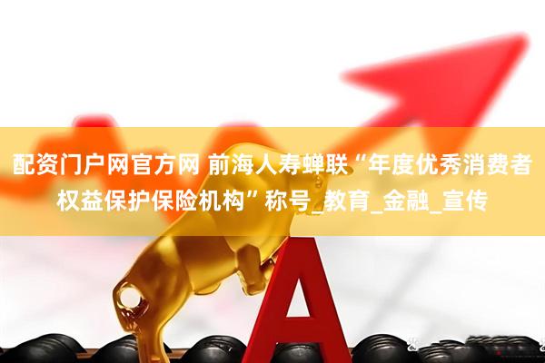配资门户网官方网 前海人寿蝉联“年度优秀消费者权益保护保险机构”称号_教育_金融_宣传