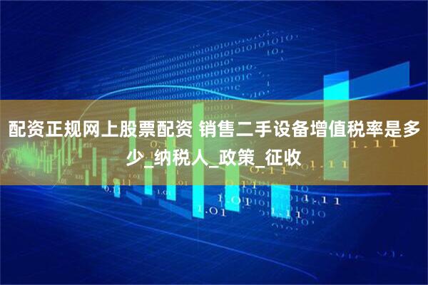 配资正规网上股票配资 销售二手设备增值税率是多少_纳税人_政策_征收
