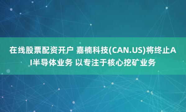 在线股票配资开户 嘉楠科技(CAN.US)将终止AI半导体业务 以专注于核心挖矿业务