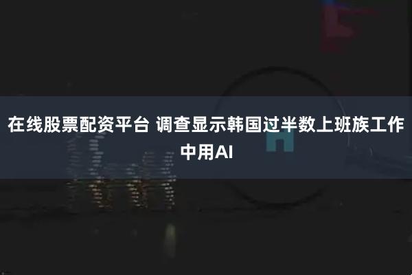 在线股票配资平台 调查显示韩国过半数上班族工作中用AI