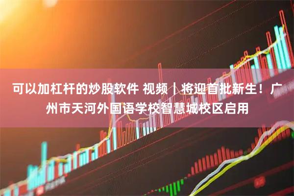 可以加杠杆的炒股软件 视频｜将迎首批新生！广州市天河外国语学校智慧城校区启用