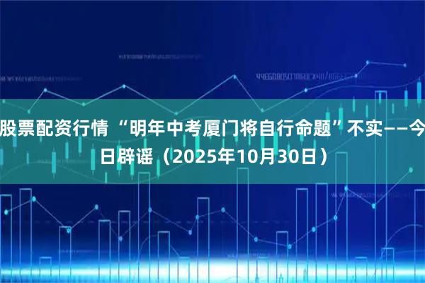 股票配资行情 “明年中考厦门将自行命题”不实——今日辟谣（2025年10月30日）