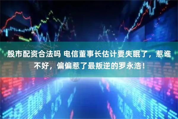 股市配资合法吗 电信董事长估计要失眠了，惹谁不好，偏偏惹了最叛逆的罗永浩！