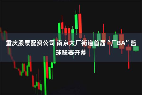 重庆股票配资公司 南京大厂街道首届“厂BA”篮球联赛开幕