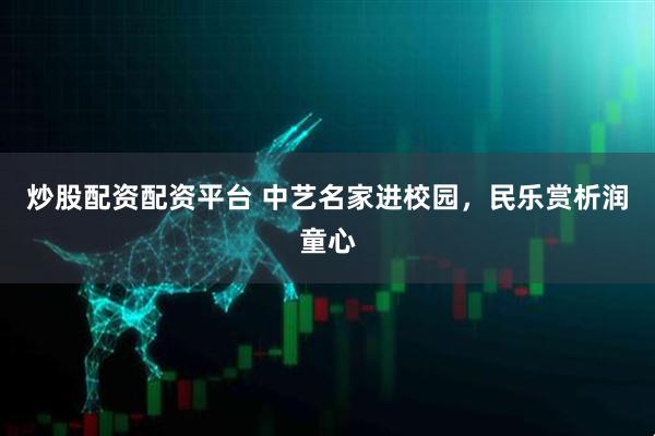炒股配资配资平台 中艺名家进校园，民乐赏析润童心