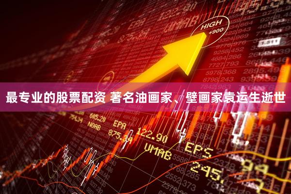 最专业的股票配资 著名油画家、壁画家袁运生逝世