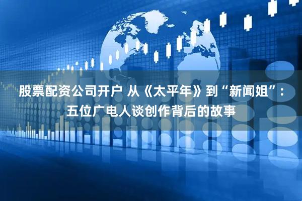 股票配资公司开户 从《太平年》到“新闻姐”：五位广电人谈创作背后的故事