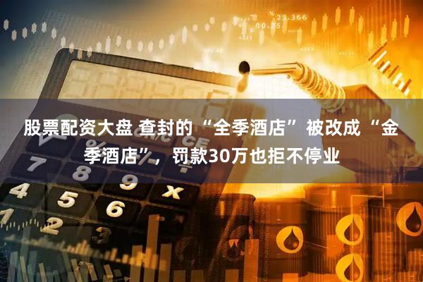 股票配资大盘 查封的 “全季酒店” 被改成 “金季酒店”，罚款30万也拒不停业