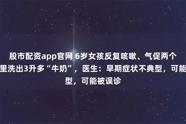 股市配资app官网 6岁女孩反复咳嗽、气促两个月，肺里洗出3升多“牛奶”，医生：早期症状不典型，可能被误诊