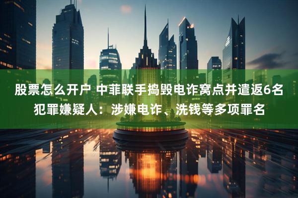 股票怎么开户 中菲联手捣毁电诈窝点并遣返6名犯罪嫌疑人：涉嫌电诈、洗钱等多项罪名
