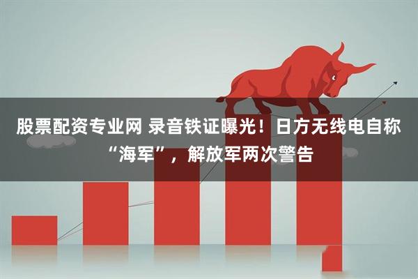 股票配资专业网 录音铁证曝光！日方无线电自称“海军”，解放军两次警告