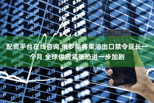 配资平台在线咨询 俄罗斯将柴油出口禁令延长一个月 全球供应紧张恐进一步加剧