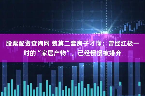 股票配资查询网 装第二套房子才懂：曾经红极一时的“家居产物”，已经慢慢被嫌弃